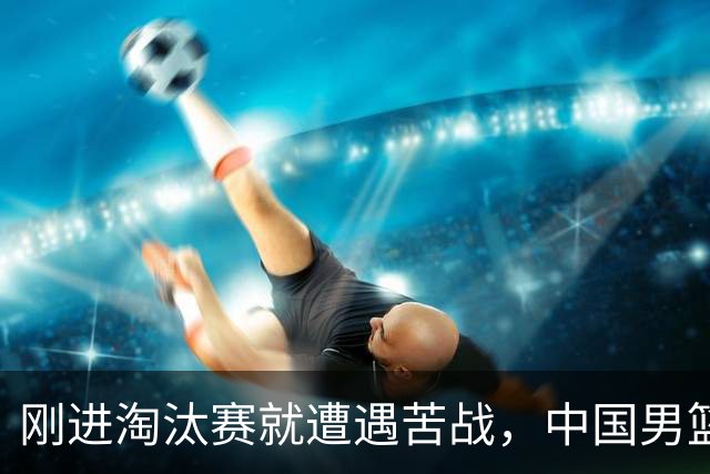 刚进淘汰赛就遭遇苦战，中国男篮的练兵目的达到了